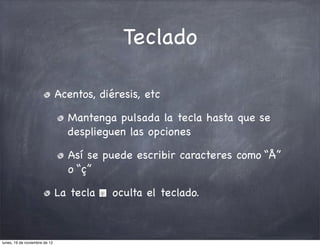 Teclado

                               Acentos, diéresis, etc

                                 Mantenga pulsada la tecla hasta que se
                                 desplieguen las opciones

                                 Así se puede escribir caracteres como “Å”
                                 o “ç”

                               La tecla    oculta el teclado.



lunes, 19 de noviembre de 12
 