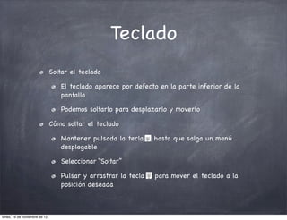 Teclado
                               Soltar el teclado

                                  El teclado aparece por defecto en la parte inferior de la
                                  pantalla

                                  Podemos soltarlo para desplazarlo y moverlo

                               Cómo soltar el teclado

                                  Mantener pulsada la tecla     hasta que salga un menú
                                  desplegable

                                  Seleccionar “Soltar”

                                  Pulsar y arrastrar la tecla   para mover el teclado a la
                                  posición deseada



lunes, 19 de noviembre de 12
 