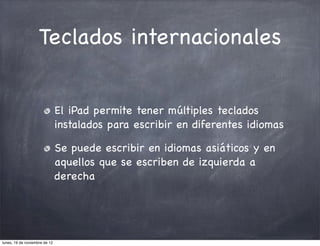 Teclados internacionales


                               El iPad permite tener múltiples teclados
                               instalados para escribir en diferentes idiomas

                               Se puede escribir en idiomas asiáticos y en
                               aquellos que se escriben de izquierda a
                               derecha




lunes, 19 de noviembre de 12
 