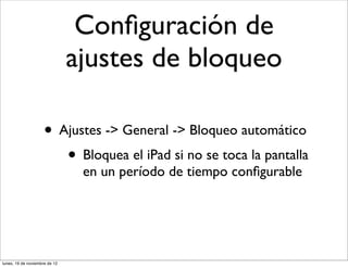 Conﬁguración de
                               ajustes de bloqueo

                     • Ajustes -> General -> Bloqueo automático
                        • Bloquea el iPad si no se toca la pantalla
                                en un período de tiempo conﬁgurable




lunes, 19 de noviembre de 12
 