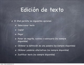 Edición de texto
                               El iPad permite las siguientes opciones

                                  Seleccionar texto

                                  Copiar

                                  Pegar

                                  Poner en negrita, cursiva o subrayarlo (no siempre
                                  disponible)

                                  Obtener la deﬁnición de una palabra (no siempre disponible)

                                  Obtener palabras alternativas (no siempre disponible)

                                  Justiﬁcar texto (no siempre disponible)



lunes, 19 de noviembre de 12
 