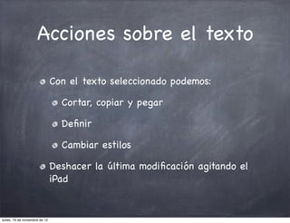 Acciones sobre el texto

                               Con el texto seleccionado podemos:

                                 Cortar, copiar y pegar

                                 Deﬁnir

                                 Cambiar estilos

                               Deshacer la última modiﬁcación agitando el
                               iPad


lunes, 19 de noviembre de 12
 