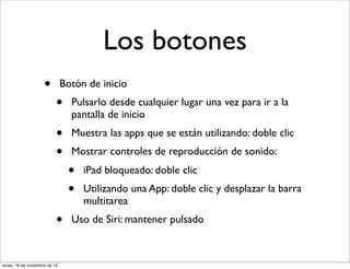 Los botones
                     •         Botón de inicio
                           •     Pulsarlo desde cualquier lugar una vez para ir a la
                                 pantalla de inicio
                           •     Muestra las apps que se están utilizando: doble clic
                           •     Mostrar controles de reproducción de sonido:
                                •   iPad bloqueado: doble clic
                                •   Utilizando una App: doble clic y desplazar la barra
                                    multitarea
                           •     Uso de Siri: mantener pulsado



lunes, 19 de noviembre de 12
 
