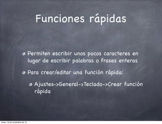 Funciones rápidas

                               Permiten escribir unos pocos caracteres en
                               lugar de escribir palabras o frases enteras

                               Para crear/editar una función rápida:

                                 Ajustes->General->Teclado->Crear función
                                 rápida




lunes, 19 de noviembre de 12
 