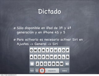 Dictado

                               Sólo disponible en iPad de 3ª y 4ª
                               generación y en iPhone 4S y 5

                               Para activarlo es necesario activar Siri en
                               Ajustes -> General -> Siri




lunes, 19 de noviembre de 12
 