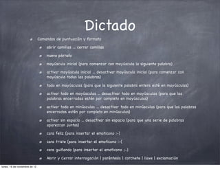 Dictado
                               Comandos de puntuación y formato

                                   abrir comillas ... cerrar comillas

                                   nuevo párrafo

                                   mayúscula inicial (para comenzar con mayúscula la siguiente palabra)

                                   activar mayúscula inicial ... desactivar mayúscula inicial (para comenzar con
                                   mayúscula todas las palabras)

                                   todo en mayúsculas (para que la siguiente palabra entera esté en mayúsculas)

                                   activar todo en mayúsculas ... desactivar todo en mayúsculas (para que las
                                   palabras encerradas estén por completo en mayúsculas)

                                   activar todo en minúsculas ... desactivar todo en minúsculas (para que las palabras
                                   encerradas estén por completo en minúsculas)

                                   activar sin espacio ... desactivar sin espacio (para que una serie de palabras
                                   aparezcan juntas)

                                   cara feliz (para insertar el emoticono :-)

                                   cara triste (para insertar el emoticono :-(

                                   cara guiñando (para insertar el emoticono ;-)

                                   Abrir y Cerrar interrogación | paréntesis | corchete | llave | exclamación

lunes, 19 de noviembre de 12
 