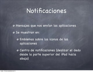 Notiﬁcaciones

                               Mensajes que nos envían las aplicaciones

                               Se muestran en:

                                 Emblemas sobre los iconos de las
                                 aplicaciones

                                 Centro de notiﬁcaciones (deslizar el dedo
                                 desde la parte superior del iPad hacia
                                 abajo)


lunes, 19 de noviembre de 12
 