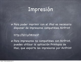 Impresión

                               Para poder imprimir con el iPad es necesario
                               disponer de impresoras compatibles AirPrint

                               http://bit.ly/HKmzlP

                               Para impresoras no compatibles con AirPrint,
                               puedes utilizar la aplicación Printopia de
                               Mac, que exporta las impresoras por AirPrint



lunes, 19 de noviembre de 12
 