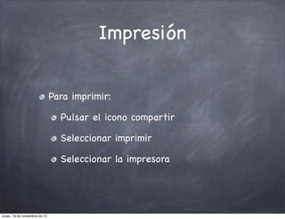 Impresión


                               Para imprimir:

                                 Pulsar el icono compartir

                                 Seleccionar imprimir

                                 Seleccionar la impresora




lunes, 19 de noviembre de 12
 