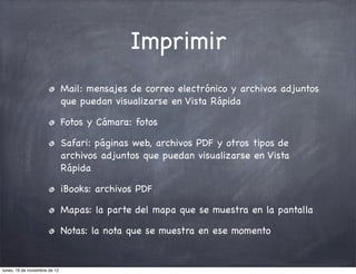 Imprimir
                               Mail: mensajes de correo electrónico y archivos adjuntos
                               que puedan visualizarse en Vista Rápida

                               Fotos y Cámara: fotos

                               Safari: páginas web, archivos PDF y otros tipos de
                               archivos adjuntos que puedan visualizarse en Vista
                               Rápida

                               iBooks: archivos PDF

                               Mapas: la parte del mapa que se muestra en la pantalla

                               Notas: la nota que se muestra en ese momento


lunes, 19 de noviembre de 12
 