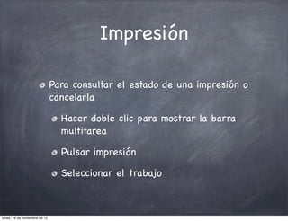 Impresión

                               Para consultar el estado de una impresión o
                               cancelarla

                                 Hacer doble clic para mostrar la barra
                                 multitarea

                                 Pulsar impresión

                                 Seleccionar el trabajo



lunes, 19 de noviembre de 12
 