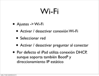 Wi-Fi
                     • Ajustes -> Wi-Fi
                      • Activar / desactivar conexión Wi-Fi
                      • Seleccionar red
                      • Activar / desactivar preguntar al conectar
                     • Por defecto el iPad utiliza conexión DHCP,
                               aunque soporta también BootP y
                               direccionamiento IP estático


lunes, 19 de noviembre de 12
 