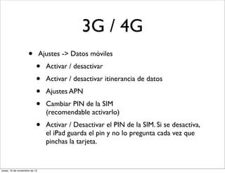 3G / 4G
                     •         Ajustes -> Datos móviles
                           •     Activar / desactivar
                           •     Activar / desactivar itinerancia de datos
                           •     Ajustes APN
                           •     Cambiar PIN de la SIM
                                 (recomendable activarlo)
                           •     Activar / Desactivar el PIN de la SIM. Si se desactiva,
                                 el iPad guarda el pin y no lo pregunta cada vez que
                                 pinchas la tarjeta.


lunes, 19 de noviembre de 12
 