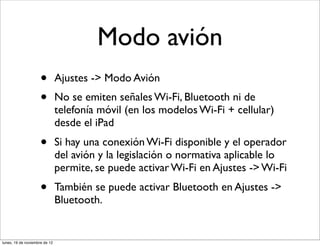 Modo avión
                     •         Ajustes -> Modo Avión
                     •         No se emiten señales Wi-Fi, Bluetooth ni de
                               telefonía móvil (en los modelos Wi-Fi + cellular)
                               desde el iPad
                     •         Si hay una conexión Wi-Fi disponible y el operador
                               del avión y la legislación o normativa aplicable lo
                               permite, se puede activar Wi-Fi en Ajustes -> Wi-Fi
                     •         También se puede activar Bluetooth en Ajustes ->
                               Bluetooth.


lunes, 19 de noviembre de 12
 