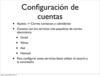Conﬁguración de
                                     cuentas
                     •         Ajustes -> Correo contactos y calendarios
                     •         Conecta con los servicios más populares de correo
                               electrónico:
                           •     Gmail
                           •     Yahoo
                           •     Aol
                           •     Hotmail
                     •         Para conﬁgurar estos servicios basta utilizar el usuario y
                               la contraseña



lunes, 19 de noviembre de 12
 
