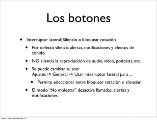 Los botones
                     •         Interruptor lateral: Silencio o bloquear rotación
                           •     Por defecto silencia alertas, notiﬁcaciones y efectos de
                                 sonido
                           •     NO silencia la reproducción de audio, vídeo, podcasts, etc.
                           •     Se puede cambiar su uso:
                                 Ajustes -> General -> Usar interruptor lateral para ...
                                 •   Permite seleccionar entre bloquear rotación o silenciar
                           •     El modo “No molestar” desactiva llamadas, alertas y
                                 notiﬁcaciones



lunes, 19 de noviembre de 12
 