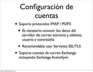 Conﬁguración de
                                   cuentas
                           • Soporta protocolos IMAP / POP3
                            • Es necesario conocer los datos del
                                 servidor de correo entrante y saliente,
                                 usuario y contraseña
                               • Recomendable usar Servicios SSL/TLS
                           • Soporta cuentas de correo Exchange
                               incluyendo Exchange ActiveSync


lunes, 19 de noviembre de 12
 