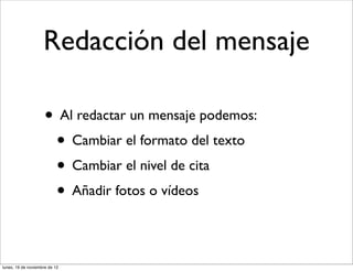 Redacción del mensaje

                     • Al redactar un mensaje podemos:
                      • Cambiar el formato del texto
                      • Cambiar el nivel de cita
                      • Añadir fotos o vídeos

lunes, 19 de noviembre de 12
 