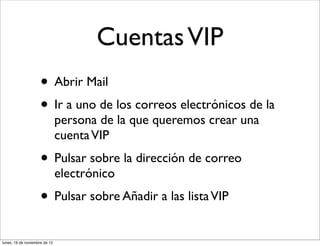 Cuentas VIP
                     • Abrir Mail
                     • Ir a uno de los correos electrónicos de la
                               persona de la que queremos crear una
                               cuenta VIP
                     • Pulsar sobre la dirección de correo
                               electrónico
                     • Pulsar sobre Añadir a las lista VIP
lunes, 19 de noviembre de 12
 