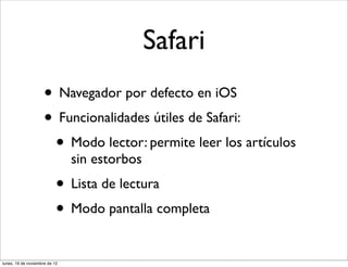 Safari
                     • Navegador por defecto en iOS
                     • Funcionalidades útiles de Safari:
                      • Modo lector: permite leer los artículos
                               sin estorbos
                           • Lista de lectura
                           • Modo pantalla completa
lunes, 19 de noviembre de 12
 