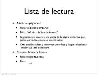 Lista de lectura
                     •         Añadir una página web:
                           •      Pulsar el botón compartir
                           •      Pulsar “Añadir a la lista de lectura”
                           •      Se guardará el enlace y una copia de la página de forma que
                                  pueda consultarse incluso sin conexión
                           •      Otra opción: pulsar y mantener un enlace y luego seleccionar
                                  “añadir a la lista de lectura”
                     •         Consultar la lista de lectura
                           •      Pulsar sobre favoritos
                           •      Pulsa



lunes, 19 de noviembre de 12
 