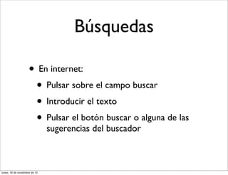 Búsquedas

                     • En internet:
                      • Pulsar sobre el campo buscar
                      • Introducir el texto
                      • Pulsar el botón buscar o alguna de las
                               sugerencias del buscador



lunes, 19 de noviembre de 12
 