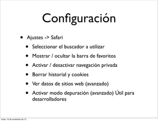 Conﬁguración
                     •         Ajustes -> Safari
                           •     Seleccionar el buscador a utilizar
                           •     Mostrar / ocultar la barra de favoritos
                           •     Activar / desactivar navegación privada
                           •     Borrar historial y cookies
                           •     Ver datos de sitios web (avanzado)
                           •     Activar modo depuración (avanzado) Útil para
                                 desarrolladores


lunes, 19 de noviembre de 12
 