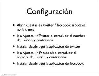 Conﬁguración
                     •         Abrir cuentas en twitter / facebook si todavía
                               no la tienes
                     •         Ir a Ajustes -> Twitter e introducir el nombre
                               de usuario y contraseña
                     •         Instalar desde aquí la aplicación de twitter
                     •         Ir a Ajustes -> Facebook e introducir el
                               nombre de usuario y contraseña
                     •         Instalar desde aquí la aplicación de facebook

lunes, 19 de noviembre de 12
 