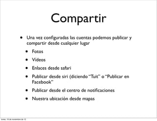 Compartir
                     •         Una vez conﬁguradas las cuentas podemos publicar y
                               compartir desde cualquier lugar
                           •     Fotos
                           •     Vídeos
                           •     Enlaces desde safari
                           •     Publicar desde siri (diciendo “Tuit” o “Publicar en
                                 Facebook”
                           •     Publicar desde el centro de notiﬁcaciones
                           •     Nuestra ubicación desde mapas



lunes, 19 de noviembre de 12
 