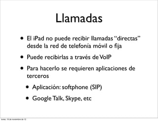 Llamadas
                     • El iPad no puede recibir llamadas “directas”
                               desde la red de telefonía móvil o ﬁja
                     • Puede recibirlas a través de VoIP
                     • Para hacerlo se requieren aplicaciones de
                               terceros
                           • Aplicación: softphone (SIP)
                           • Google Talk, Skype, etc
lunes, 19 de noviembre de 12
 