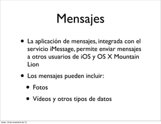 Mensajes
                     • La aplicación de mensajes, integrada con el
                               servicio iMessage, permite enviar mensajes
                               a otros usuarios de iOS y OS X Mountain
                               Lion
                     • Los mensajes pueden incluir:
                      • Fotos
                      • Vídeos y otros tipos de datos
lunes, 19 de noviembre de 12
 
