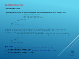 COMO REMOVER USUÁRIOS:
Utilizando o linuxconf:
Contas de usuários->Contas de usuários-> Selecionar uma conta e pressionar ENTERcv -> Botão Excluir
arquivar dados da conta
excluir dados da conta
não alterar dados da conta
Aceitar
Sair
Sair
Sair
Ativar Mudanças
Note que o script que será executado ao se arquivar, excluir uma conta pode ser
alterado para um outro script. Para isso faça a configuração em:
Contas de usuários-> Políticas de senhas e contas
Comando de exclusão de conta: basta preencher com o script desejado
Comando de arquivamento de conta: basta preecher com o script desejado
Aceitar
Sair
Sair
Ativar Mudanças
Modo texto :
Remover a conta chamada joao, mas sem deletar o diretório home.
[root@localhost]# userdel joao
Para excluir o usuário e deletar o diretório home respectivo, faça:
[root@localhost]# userdel -r joao
Engº Adão
Garcia
Instituto de Telecomunicações
10
 
