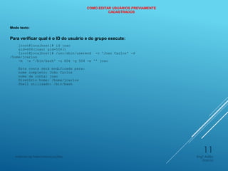 COMO EDITAR USUÁRIOS PREVIAMENTE
CADASTRADOS
Modo texto:
Para verificar qual é o ID do usuário e do grupo execute:
[root@localhost]# id joao
uid=604(joao) gid=504()
[root@localhost]# /usr/sbin/usermod -c 'Joao Carlos' -d
/home/jcarlos
-m -s '/bin/bash' -u 604 -g 504 -e '' joao
Esta conta será modificada para:
nome completo: João Carlos
nome da conta: joao
Diretório home: /home/jcarlos
Shell utilizado: /bin/bash
Engº Adão
Garcia
Instituto de Telecomunicações
11
 
