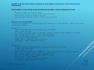 A opção -m diz para mover todos os arquivos do home antigo do usuário para o novo home que será
/home/jcarlos.
Para modificar o nome de login (nome da conta) deve-se editar o arquivo /etc/passwd e trocar:
Original (nome da conta = joao)
joao:x:591:502:Joao Carlos:/home/joao:/bin/bash
Modificado: (nome da conta = carlos)
carlos:x:591:502:Joao Carlos:/home/joao:/bin/bash
Arquivos de configuração
O arquivo que possui as configurações dos usuários é o /etc/passwd, abaixo uma linha
comentada do mesmo:
Exemplo 1
joao:x:591:502:Joao Carlos:/home/joao:/bin/bash
joao = nome da conta
x = indica que está sendo utilizado o método shadow de encriptação de senhas
591 = ID do usuário (UID = user identification)
502 = ID do grupo (GID = group identification)
Joao Carlos = nome completo
/home/joao = diretório home do usuário
/bin/bash = shell padrão do usuário
Exemplo 2:
joao:$1$Io87bF/Y$/uWiDxPL8HfcU.FZwN2wq1:591:502:Joao Carlos
:/home/joao:/bin/bash
joao = nome da conta
$1$Io87bF/Y$/uWiDxPL8HfcU.FZwN2wq1 = senha encriptada não utiliza o shadow
591 = ID do usuário (UID = user identification)
502 = ID do grupo (GID = group identification)
Joao Carlos = nome completo
/home/joao = diretório home do usuário
/bin/bash = shell padrão do usuário
Engº Adão
Garcia
Instituto de Telecomunicações
12
 
