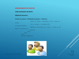 GERENCIAMENTO DE GRUPOS
COMO ADICIONAR UM GRUPO
Utilizando linuxconf :
Contas de usuários ->Definições de grupos -> Adicionar
Nome do grupo: preencher com o nome do
grupo
ID do grupo: é preenchido
automaticamente
Membros alternativos (opc.): nome de um
grupo alternativo
Aceitar
Sair
Sair
Sair
Ativar Mudanças
Engº Adão
Garcia
Instituto de Telecomunicações
13
 