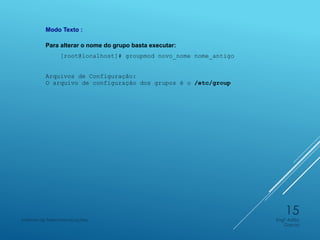 Modo Texto :
Para alterar o nome do grupo basta executar:
[root@localhost]# groupmod novo_nome nome_antigo
Arquivos de Configuração:
O arquivo de configuração dos grupos é o /etc/group
Engº Adão
Garcia
Instituto de Telecomunicações
15
 