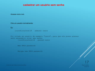 cadastrar um usuário sem senha
Acesse como root.
Crie um usuário normalmente:
Ex:
[root@localhost]# adduser teste
Foi criado um usuário de exemplo "teste", para que ele possa acessar
será necessário criar uma senha:
[root@localhost]# passwd teste
New UNIX password:
Retype new UNIX password:
Engº Adão
Garcia
Instituto de Telecomunicações
17
 
