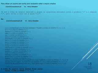 Para utilizar um usuário sem senha será necessário editar o arquivo shadow:
[root@localhost]# vi /etc/shadow
Vá até a linha do usuário desejado e apague os caracteres estranhos entre o primeiro ":" e o segundo
":", para salvar e sair use a opção ":x!".
Ex:
[root@localhost]# vi /etc/shadow
root:$1$Bp0Cq2nl$Z7ES3ab/XGX2m5i770aBF1:11562:0:99999:7:-1:-1:0
bin:*:11562:0:99999:7:::
daemon:*:11562:0:99999:7:::
adm:*:11562:0:99999:7:::
lp:*:11562:0:99999:7:::
sync:*:11562:0:99999:7:::
shutdown:*:11562:0:99999:7:::
halt:*:11562:0:99999:7:::
mail:*:11562:0:99999:7:::
news:*:11562:0:99999:7:::
uucp:*:11562:0:99999:7:::
operator:*:11562:0:99999:7:::
games:*:11562:0:99999:7:::
gopher:*:11562:0:99999:7:::
ftp:*:11562:0:99999:7:::
nobody:*:11562:0:99999:7:::
postfix:!!:11562:0:99999:7:::
named:!!:11562:0:99999:7:::
suporte:$1$i2iPs4UF$tbzUQOETtS1ILd6/ZxMS50:11563:0:99999:7:-1:-1:0
skippy:$1$0VJqeXl.$aI2AS39uiR/awQ5an/m/i0:11564:0:99999:7:-1:-1:0
teste:$1$bzAPAUJV$0I46K7YCj.THNldA6SiwX/:11564:0:99999:7:-1:-1:0
A linha do usuário teste deverá ficar assim:
teste::11564:0:99999:7:-1:-1:0
Engº Adão
Garcia
Instituto de Telecomunicações
18
 
