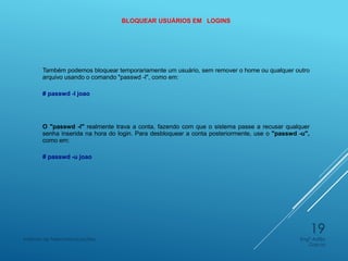 BLOQUEAR USUÁRIOS EM LOGINS
Também podemos bloquear temporariamente um usuário, sem remover o home ou qualquer outro
arquivo usando o comando "passwd -l", como em:
# passwd -l joao
O "passwd -l" realmente trava a conta, fazendo com que o sistema passe a recusar qualquer
senha inserida na hora do login. Para desbloquear a conta posteriormente, use o "passwd -u",
como em:
# passwd -u joao
Engº Adão
Garcia
Instituto de Telecomunicações
19
 