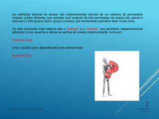 As restrições básicas de acesso são implementadas através de um sistema de permissões
simples, porém eficiente, que consiste num conjunto de três permissões de acesso (ler, gravar e
executar) e três grupos (dono, grupo e outros), que combinadas permitem fazer muita coisa.
Os dois comandos mais básicos são o "adduser" e o "passwd", que permitem, respectivamente
adicionar novos usuários e alterar as senhas de acesso posteriormente, como em:
# adduser joao
(cria o usuário joao, especificando uma senha inicial)
# passwd joao
Engº Adão
Garcia
Instituto de Telecomunicações
2
 