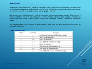 Notação octal:
Modificamos directamente os 3 níveis de permissão. Para modificarmos as permissões através dessa
forma, devemos especificar explicitamente o conjunto de permissões. Isto significa que iremos modificar
de uma vez só os três níveis de permissão (dono, grupo e outros).
Não temos como modificar apenas 1 nível de permissão, quando usamos esta notação. Se a intenção é
apenas modificar um nível de permissão, é mais simples optarmos pela notação simbólica ou
especificarmos os outros 2 níveis usando o octal que representa o mesmo conjunto de permissões
atuais.
Sua representação é um conjunto de oito números, onde cada um deles significa um conjunto de
permissões diferente.
Tabela notação octal:
Engº Adão
Garcia
Instituto de Telecomunicações
22
 
