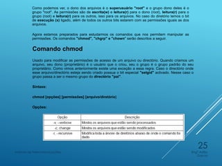 Como podemos ver, o dono dos arquivos é o superusuário "root" e o grupo dono deles é o
grupo "root". As permissões são de escrita(w) e leitura(r) para o dono (root), leitura(r) para o
grupo (root) e leitura(r) para os outros, isso para os arquivos. No caso do diretório temos o bit
de execução (x) ligado, além de todos os outros bits estarem com as permissões iguais as dos
arquivos.
Agora estamos preparados para estudarmos os comandos que nos permitem manipular as
permissões. Os comandos "chmod", "chgrp" e "chown" serão descritos a seguir.
Comando chmod
Usado para modificar as permissões de acesso de um arquivo ou directório. Quando criamos um
arquivo, seu dono (proprietário) é o usuário que o criou, seu o grupo é o grupo padrão do seu
proprietário. Como vimos anteriormente existe uma exceção a essa regra. Caso o directório onde
esse arquivo/directório esteja sendo criado possua o bit especial "setgid" activado. Nesse caso o
grupo passa a ser o mesmo grupo do directório "pai".
Sintaxe:
chmod [opções] [permissões] [arquivo/diretório]
Opções:
Engº Adão
Garcia
Instituto de Telecomunicações
25
 