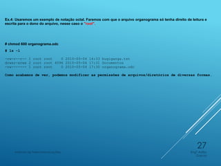 Ex.4: Usaremos um exemplo de notação octal. Faremos com que o arquivo organograma só tenha direito de leitura e
escrita para o dono do arquivo, nesse caso o "root".
# chmod 600 organograma.odc
# ls -l
-rw-r--r-- 1 root root 0 2010-05-04 14:33 bugiganga.txt
drwxr-xrwx 2 root root 4096 2010-05-04 17:31 Documentos
-rw------- 1 root root 0 2010-05-04 17:30 organograma.odc
Como acabamos de ver, podemos modificar as permissões de arquivos/diretórios de diversas formas.
Engº Adão
Garcia
Instituto de Telecomunicações
27
 