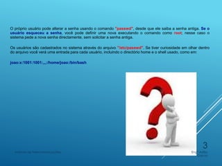 O próprio usuário pode alterar a senha usando o comando "passwd", desde que ele saiba a senha antiga. Se o
usuário esqueceu a senha, você pode definir uma nova executando o comando como root; nesse caso o
sistema pede a nova senha directamente, sem solicitar a senha antiga.
Os usuários são cadastrados no sistema através do arquivo "/etc/passwd". Se tiver curiosidade em olhar dentro
do arquivo você verá uma entrada para cada usuário, incluindo o directório home e o shell usado, como em:
joao:x:1001:1001:,,,:/home/joao:/bin/bash
Engº Adão
Garcia
Instituto de Telecomunicações
3
 