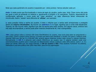 Note que cada parâmetro do usuário é separado por : (dois pontos). Vamos estudar cada um:
tintin: é neste ponto que fica localizado o nome de login do usuário, neste caso, tintin. Esse nome não pode
ser igual a outro já existente no sistema e, geralmente é limitado a 32 caracteres. Todavia, dependendo da
configuração aplicada, o nome pode ser "case sensitive", ou seja, diferencia letras maiúsculas de
minúsculas. Assim, 'wester' será diferente de 'wEster', por exemplo;
x: essa posição indica a senha do usuário. A letra x informa que a senha está armazenada e protegida
dentro do arquivo /etc/shadow. Se houver um asterisco (*) no lugar, significa que a conta está desativada.
Todavia, se não houver nada, significa que não há senha para esse usuário. Em alguns casos, embora isso
não seja recomendável, a senha pode estar inserida diretamente ali, mas criptografada;
1001: esse campo indica o número UID (User IDentification) do usuário, mas você pode estar se perguntando o
que é isso. Como o próprio nome informa, é número que serve para identificar o usuário. Em geral, o sistema pode
suportar UIDs que vão de 0 a 4.294.967.296, embora alguns sistemas limitem esse número a valores inferiores.
Normalmente, o UID 0 é atribuído pelo próprio GNU/Linux ao usuário root. O sistema também pode criar
automaticamente usuários para a execução de determinadas rotinas e atribuir a eles UIDs baixos, como 1, 2, 3 e
assim por diante. Note que, em nosso exemplo, o UID do usuário é 1001. Para usuários "humanos" do sistema,
realmente é uma boa prática criar UIDs mais altas, para fins de organização;
Engº Adão
Garcia
Instituto de Telecomunicações
4
 