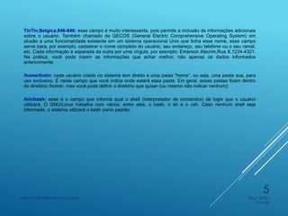 TinTin,Belgica,846-846: esse campo é muito interessante, pois permite a inclusão de informações adicionais
sobre o usuário. Também chamado de GECOS (General Electric Comprehensive Operating System) em
alusão a uma funcionalidade existente em um sistema operacional Unix que tinha esse nome, esse campo
serve para, por exemplo, cadastrar o nome completo do usuário, seu endereço, seu telefone ou o seu ramal,
etc. Cada informação é separada da outra por uma vírgula, por exemplo: Emerson Alecrim,Rua X,1234-4321.
Na prática, você pode inserir as informações que achar melhor, não apenas os dados informados
anteriormente;
/home/tintin: cada usuário criado no sistema tem direito a uma pasta "home", ou seja, uma pasta sua, para
uso exclusivo. É neste campo que você indica onde estará essa pasta. Em geral, essas pastas ficam dentro
do diretório /home/, mas você pode definir o diretório que quiser (ou mesmo não indicar nenhum);
/bin/bash: esse é o campo que informa qual o shell (interpretador de comandos) de login que o usuário
utilizará. O GNU/Linux trabalha com vários, entre eles, o bash, o sh e o csh. Caso nenhum shell seja
informado, o sistema utilizará o bash como padrão.
Engº Adão
Garcia
Instituto de Telecomunicações
5
 