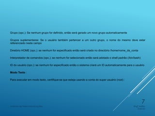 Grupo (opc.): Se nenhum grupo for definido, então será gerado um novo grupo automaticamente
Grupos suplementares: Se o usuário também pertencer a um outro grupo, o nome do mesmo deve estar
referenciado neste campo
Diretório HOME (opc.): se nenhum for especificado então será criado no directório /home/nome_da_conta
Interpretador de comandos (opc.): se nenhum for selecionado então será adotado o shell padrão (/bin/bash)
ID do usuário (opc.): se nenhum for especificado então o sistema criará um ID automaticamente para o usuário
Modo Texto :
Para executar em modo texto, certifique-se que esteja usando a conta do super usuário (root) :
Engº Adão
Garcia
Instituto de Telecomunicações
7
 