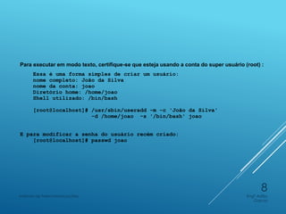 Para executar em modo texto, certifique-se que esteja usando a conta do super usuário (root) :
Essa é uma forma simples de criar um usuário:
nome completo: João da Silva
nome da conta: joao
Diretório home: /home/joao
Shell utilizado: /bin/bash
[root@localhost]# /usr/sbin/useradd -m -c 'João da Silva'
-d /home/joao -s '/bin/bash' joao
E para modificar a senha do usuário recém criado:
[root@localhost]# passwd joao
Engº Adão
Garcia
Instituto de Telecomunicações
8
 