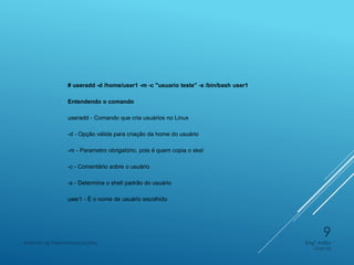 # useradd -d /home/user1 -m -c "usuario teste" -s /bin/bash user1
Entendendo o comando
useradd - Comando que cria usuários no Linux
-d - Opção válida para criação da home do usuário
-m - Parametro obrigatório, pois é quem copia o skel
-c - Comentário sobre o usuário
-s - Determina o shell padrão do usuário
user1 - É o nome de usuário escolhido
Engº Adão
Garcia
Instituto de Telecomunicações
9
 