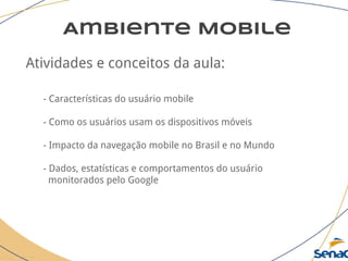 Ambiente Mobile
Atividades e conceitos da aula:
- Características do usuário mobile
- Como os usuários usam os dispositivos móveis
- Impacto da navegação mobile no Brasil e no Mundo
- Dados, estatísticas e comportamentos do usuário
monitorados pelo Google
 